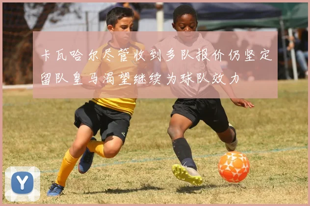卡瓦哈尔尽管收到多队报价仍坚定留队皇马渴望继续为球队效力