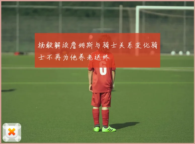 杨毅解读詹姆斯与骑士关系变化骑士不再为他养老送终