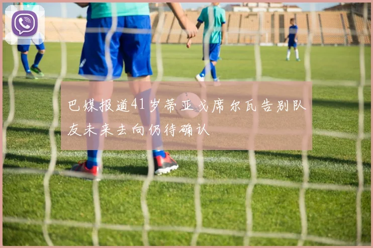 巴媒报道41岁蒂亚戈席尔瓦告别队友未来去向仍待确认