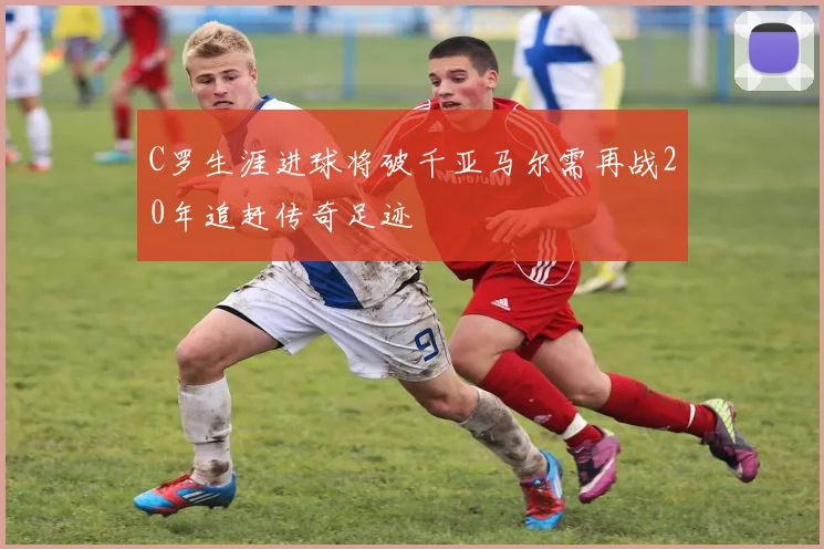 C罗生涯进球将破千亚马尔需再战20年追赶传奇足迹