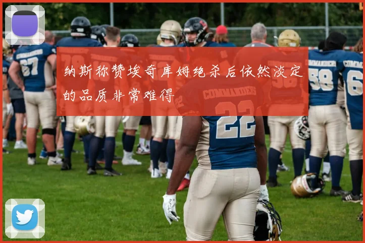纳斯称赞埃奇库姆绝杀后依然淡定的品质非常难得