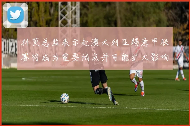 科莫总监表示赴澳大利亚踢意甲联赛将成为重要试点并可能扩大影响力
