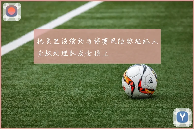 托莫里谈续约与停赛风险称经纪人全权处理队友会顶上