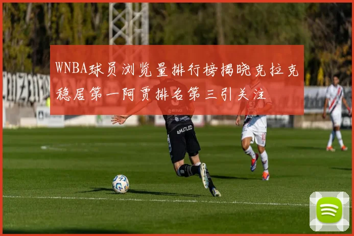 WNBA球员浏览量排行榜揭晓克拉克稳居第一阿贾排名第三引关注