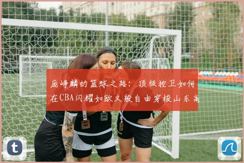 庞峥麟的篮球之路：顶级控卫如何在CBA闪耀如欧文般自由穿梭山东高速