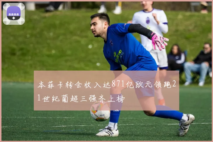 本菲卡转会收入达871亿欧元领跑21世纪葡超三强齐上榜