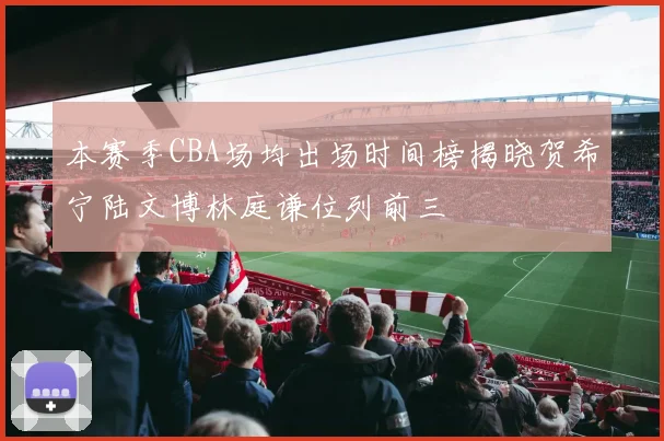 本赛季CBA场均出场时间榜揭晓贺希宁陆文博林庭谦位列前三