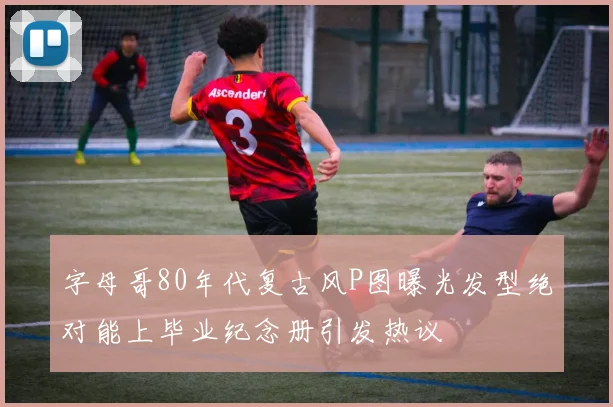 字母哥80年代复古风P图曝光发型绝对能上毕业纪念册引发热议