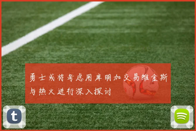 勇士或将考虑用库明加交易维金斯与热火进行深入探讨