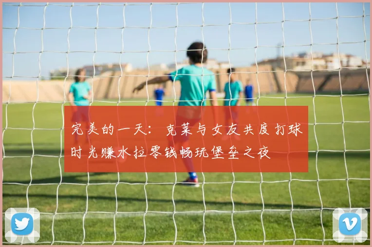 完美的一天：克莱与女友共度打球时光赚水拉零钱畅玩堡垒之夜
