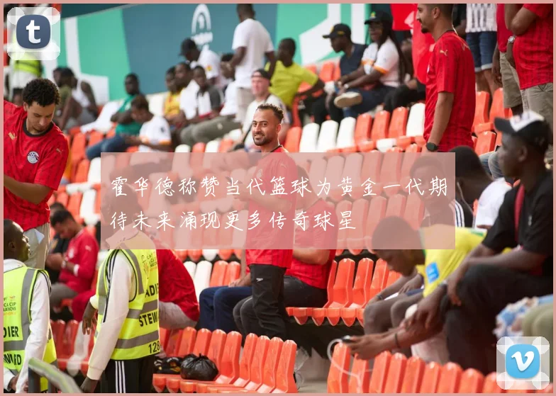 霍华德称赞当代篮球为黄金一代期待未来涌现更多传奇球星
