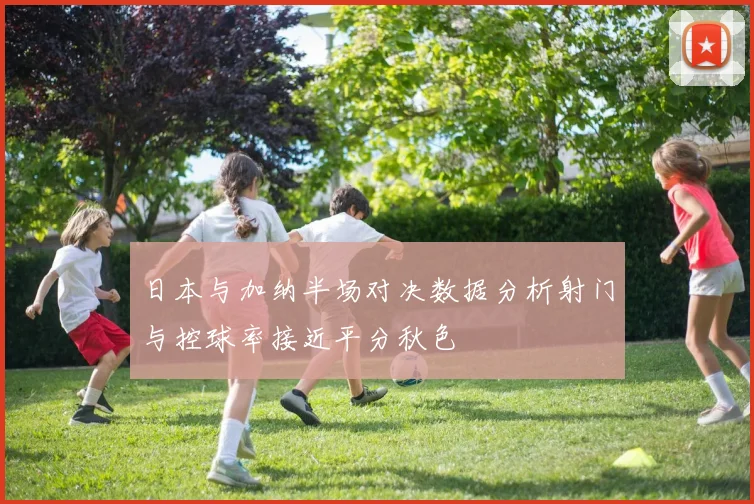 日本与加纳半场对决数据分析射门与控球率接近平分秋色