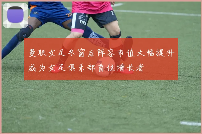 曼联女足冬窗后阵容市值大幅提升成为女足俱乐部首位增长者