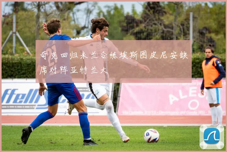 奇克回归米兰合练埃斯图皮尼安缺席对阵亚特兰大