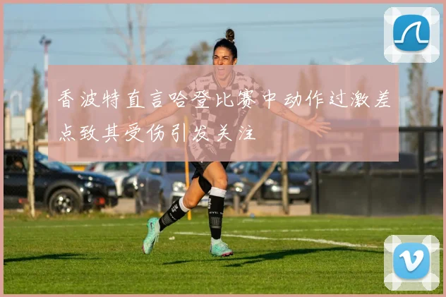 香波特直言哈登比赛中动作过激差点致其受伤引发关注