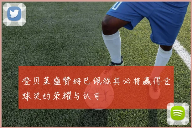 登贝莱盛赞姆巴佩称其必将赢得金球奖的荣耀与认可