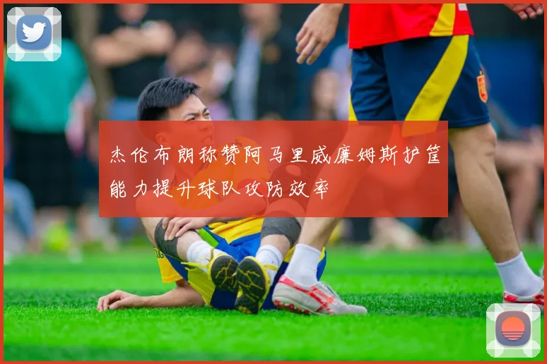 杰伦布朗称赞阿马里威廉姆斯护筐能力提升球队攻防效率