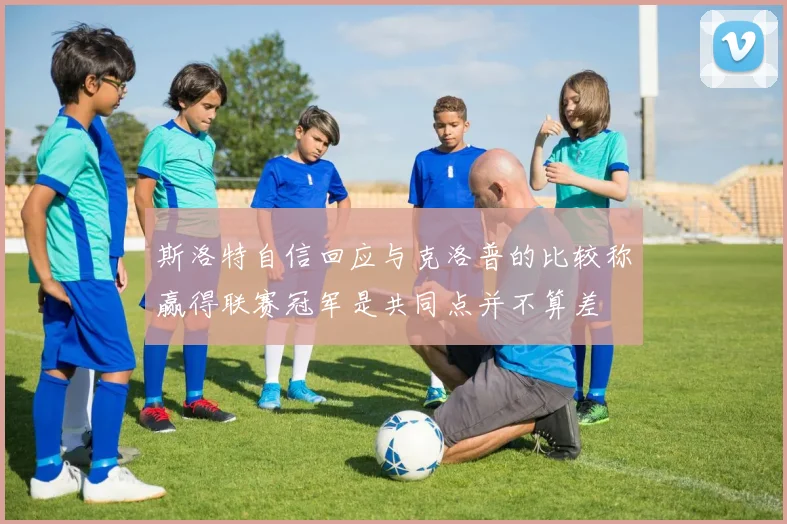 斯洛特自信回应与克洛普的比较称赢得联赛冠军是共同点并不算差