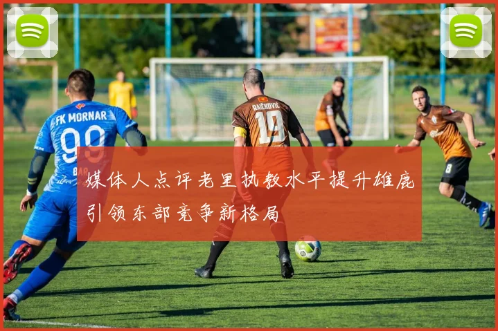 媒体人点评老里执教水平提升雄鹿引领东部竞争新格局