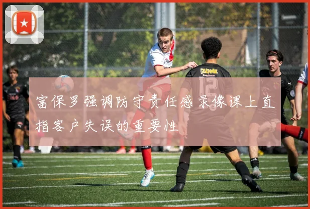 富保罗强调防守责任感录像课上直指客户失误的重要性