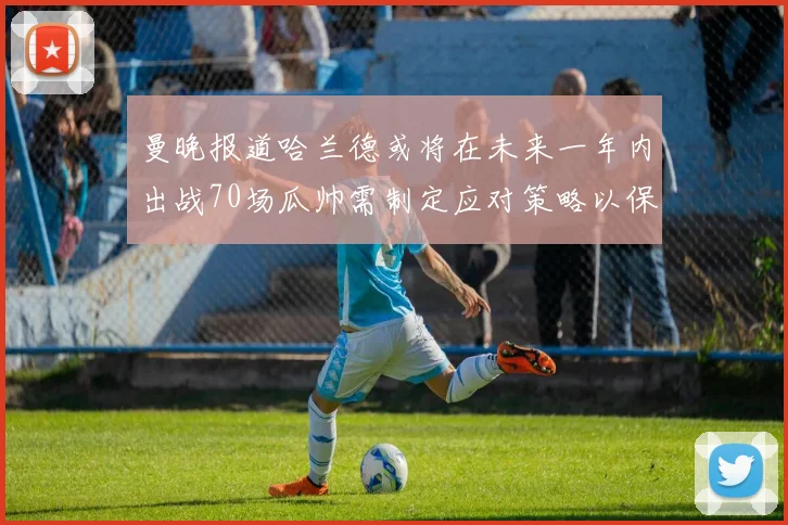 曼晚报道哈兰德或将在未来一年内出战70场瓜帅需制定应对策略以保护球员健康