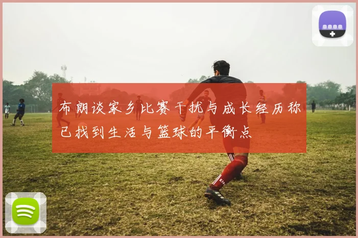 布朗谈家乡比赛干扰与成长经历称已找到生活与篮球的平衡点