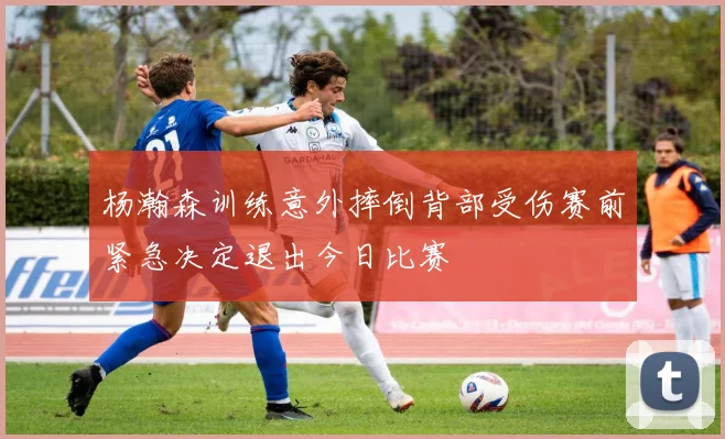 杨瀚森训练意外摔倒背部受伤赛前紧急决定退出今日比赛