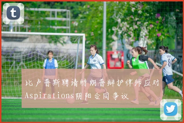 比卢普斯聘请特朗普辩护律师应对Aspirations阴阳合同争议