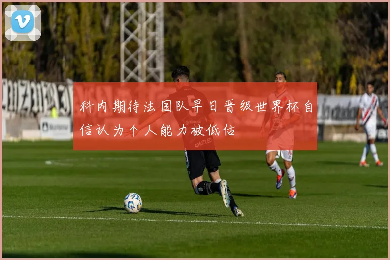科内期待法国队早日晋级世界杯自信认为个人能力被低估