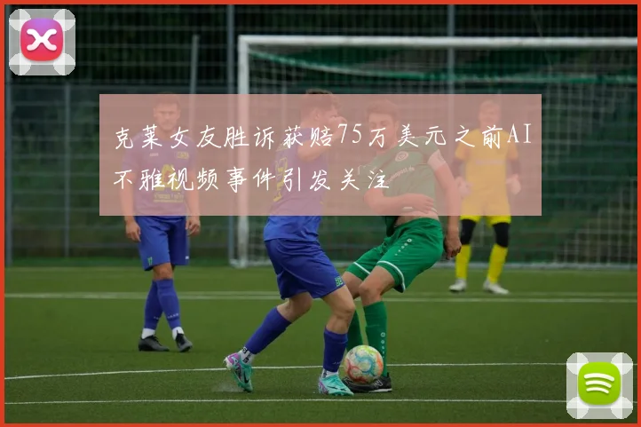克莱女友胜诉获赔75万美元之前AI不雅视频事件引发关注