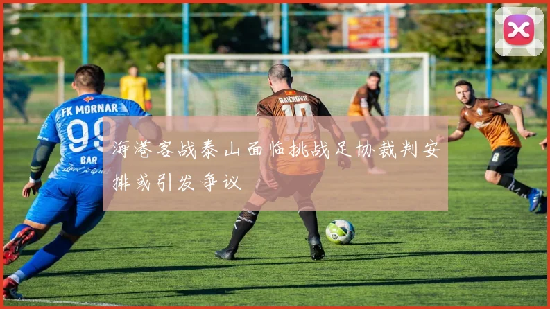 海港客战泰山面临挑战足协裁判安排或引发争议