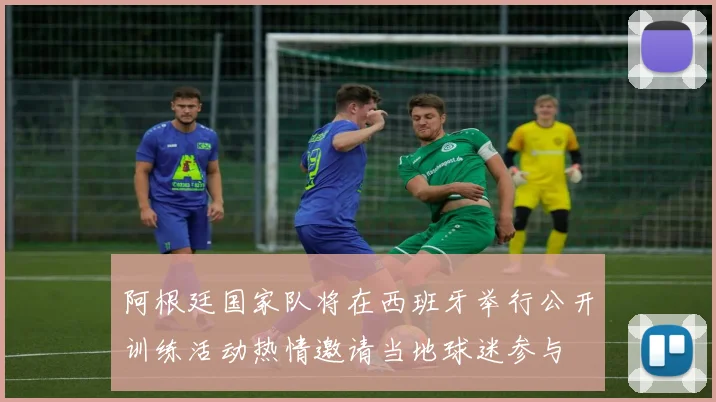 阿根廷国家队将在西班牙举行公开训练活动热情邀请当地球迷参与