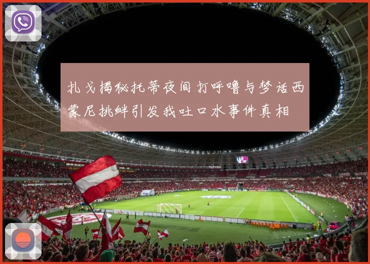 扎戈揭秘托蒂夜间打呼噜与梦话西蒙尼挑衅引发我吐口水事件真相